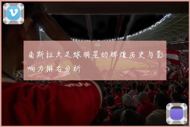 南斯拉夫足球明星的辉煌历史与影响力排名分析