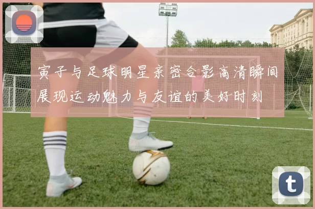 寅子与足球明星亲密合影高清瞬间展现运动魅力与友谊的美好时刻