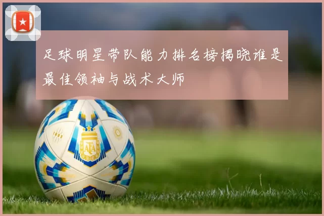 足球明星带队能力排名榜揭晓谁是最佳领袖与战术大师