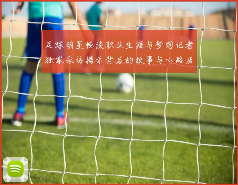 足球明星畅谈职业生涯与梦想记者独家采访揭示背后的故事与心路历程