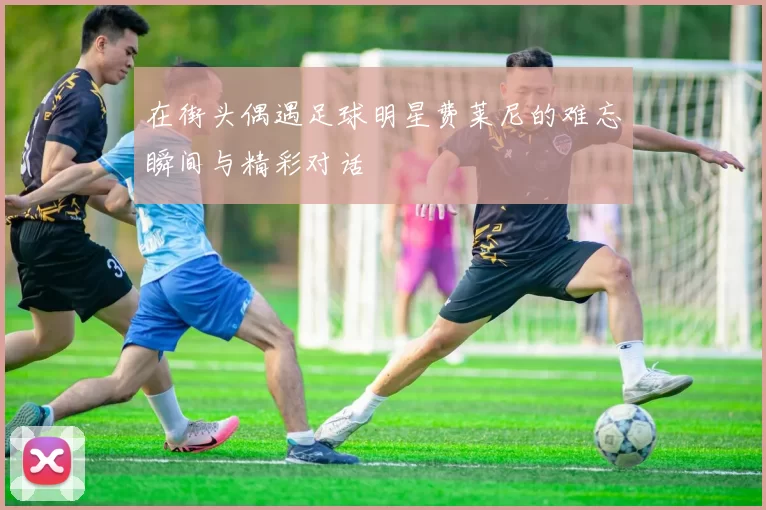 在街头偶遇足球明星费莱尼的难忘瞬间与精彩对话