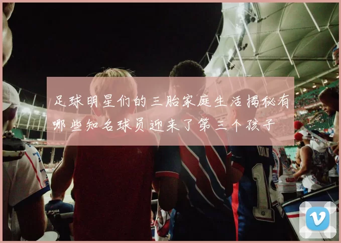 足球明星们的三胎家庭生活揭秘有哪些知名球员迎来了第三个孩子