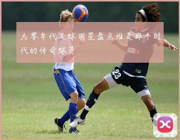 九零年代足球明星盘点谁是那个时代的传奇球员