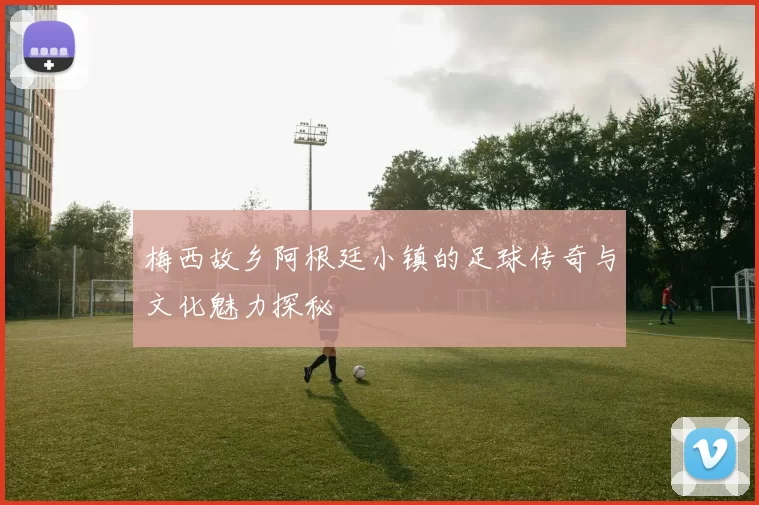 梅西故乡阿根廷小镇的足球传奇与文化魅力探秘