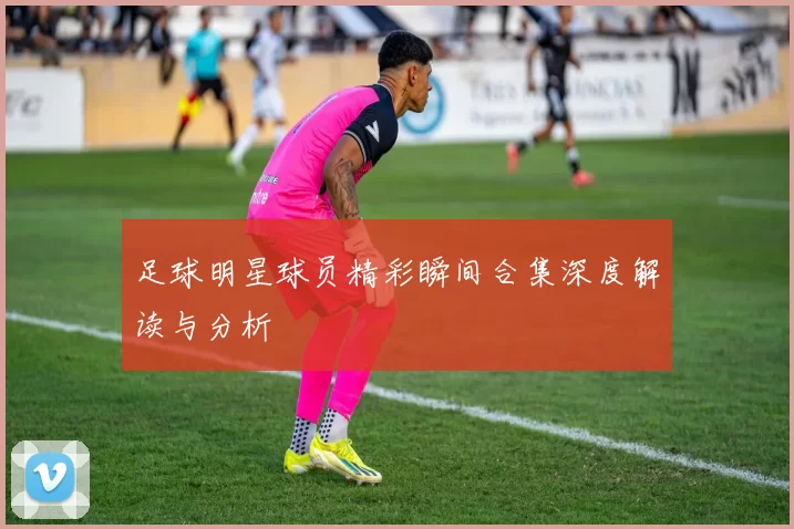 足球明星球员精彩瞬间合集深度解读与分析