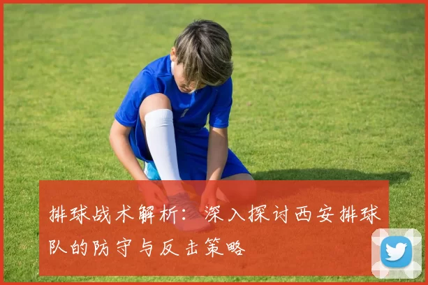 排球战术解析：深入探讨西安排球队的防守与反击策略