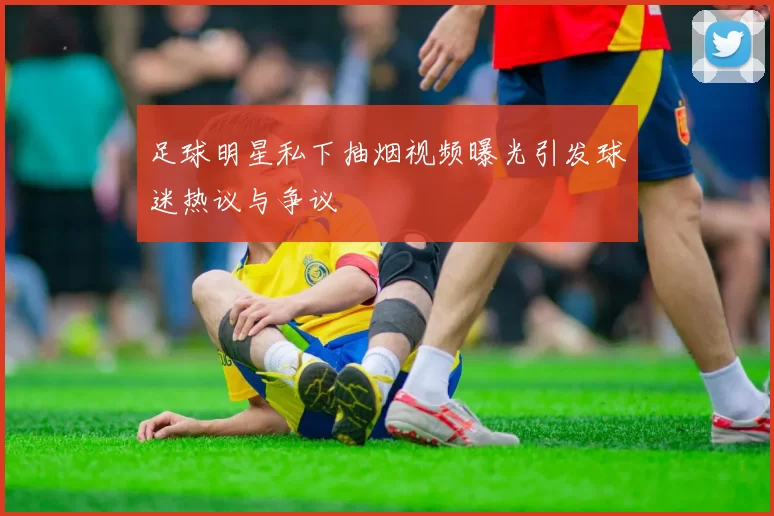 足球明星私下抽烟视频曝光引发球迷热议与争议