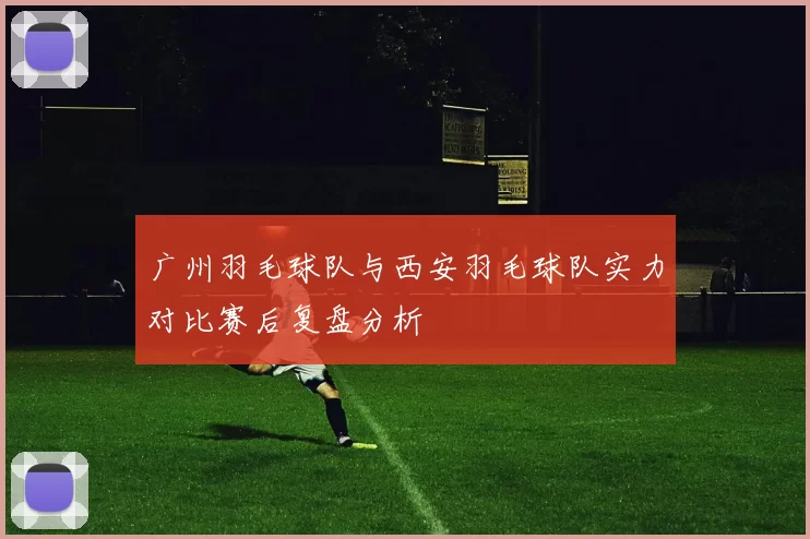 广州羽毛球队与西安羽毛球队实力对比赛后复盘分析