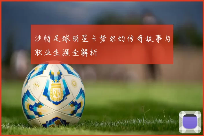 沙特足球明星卡努尔的传奇故事与职业生涯全解析