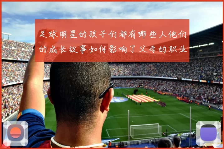 足球明星的孩子们都有哪些人他们的成长故事如何影响了父母的职业生涯