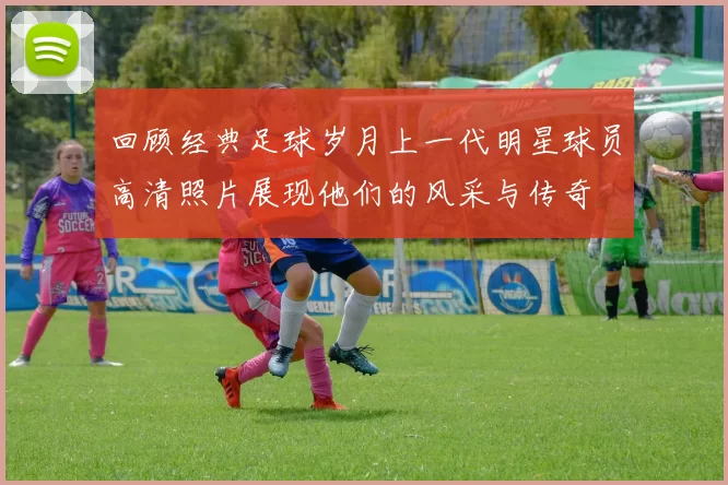回顾经典足球岁月上一代明星球员高清照片展现他们的风采与传奇