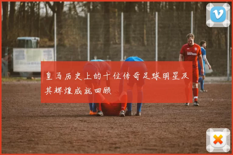 皇马历史上的十位传奇足球明星及其辉煌成就回顾