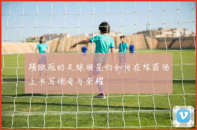 踢欧冠的足球明星们如何在绿茵场上书写传奇与荣耀