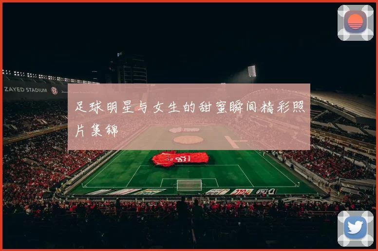 足球明星与女生的甜蜜瞬间精彩照片集锦