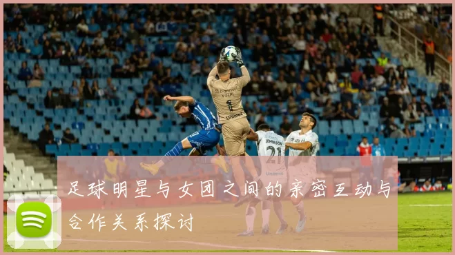 足球明星与女团之间的亲密互动与合作关系探讨