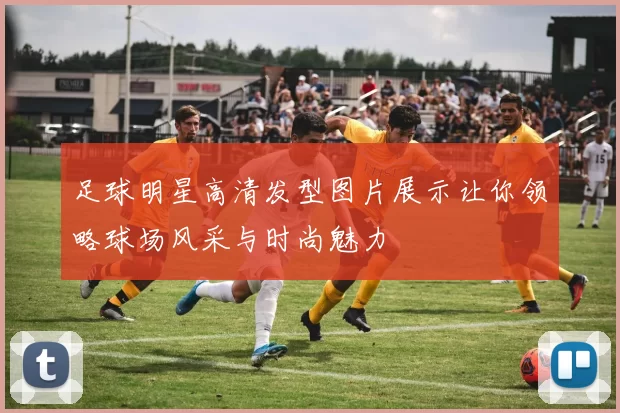 足球明星高清发型图片展示让你领略球场风采与时尚魅力