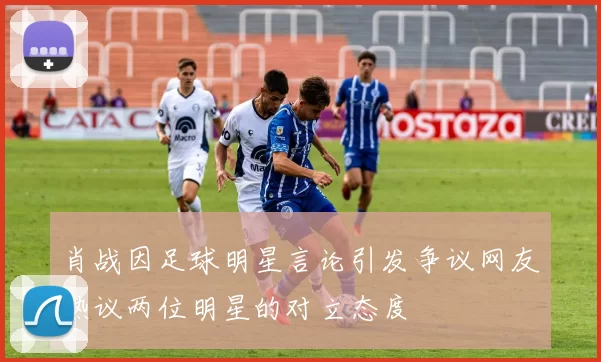 肖战因足球明星言论引发争议网友热议两位明星的对立态度