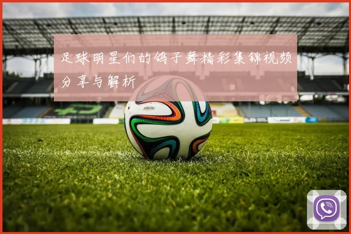 足球明星们的鸽子舞精彩集锦视频分享与解析