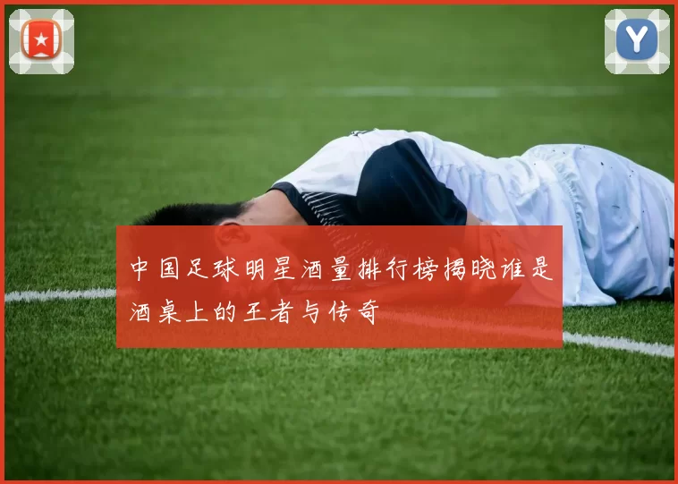 中国足球明星酒量排行榜揭晓谁是酒桌上的王者与传奇