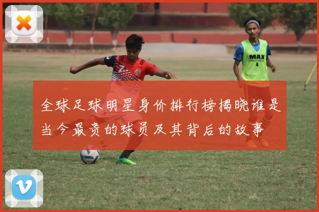 全球足球明星身价排行榜揭晓谁是当今最贵的球员及其背后的故事