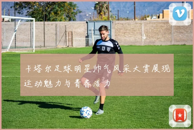 卡塔尔足球明星帅气风采大赏展现运动魅力与青春活力