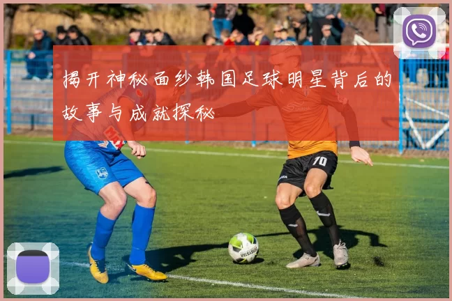 揭开神秘面纱韩国足球明星背后的故事与成就探秘