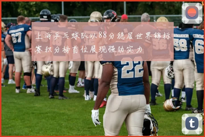 上海乒乓球队以88分稳居世界锦标赛积分榜首位展现强劲实力