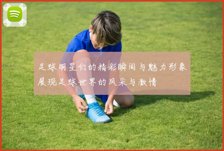 足球明星们的精彩瞬间与魅力形象展现足球世界的风采与激情