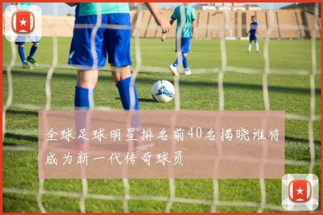 全球足球明星排名前40名揭晓谁将成为新一代传奇球员