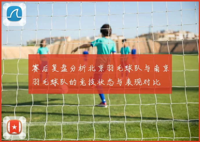 赛后复盘分析北京羽毛球队与南京羽毛球队的竞技状态与表现对比