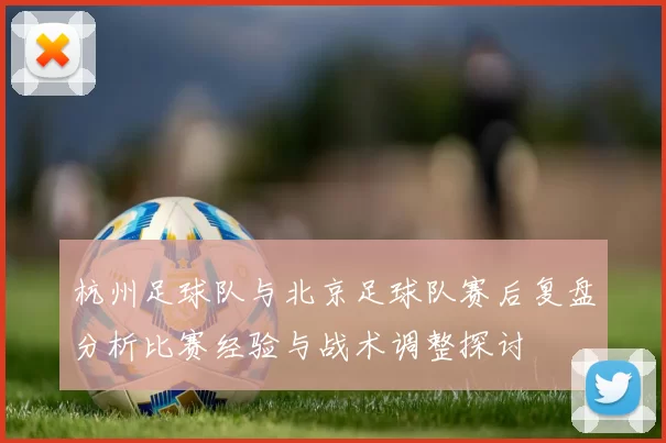 杭州足球队与北京足球队赛后复盘分析比赛经验与战术调整探讨