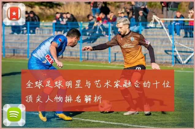 全球足球明星与艺术家融合的十位顶尖人物排名解析