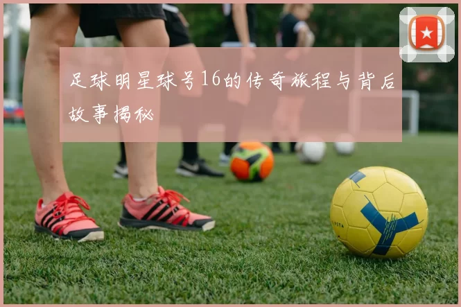 足球明星球号16的传奇旅程与背后故事揭秘