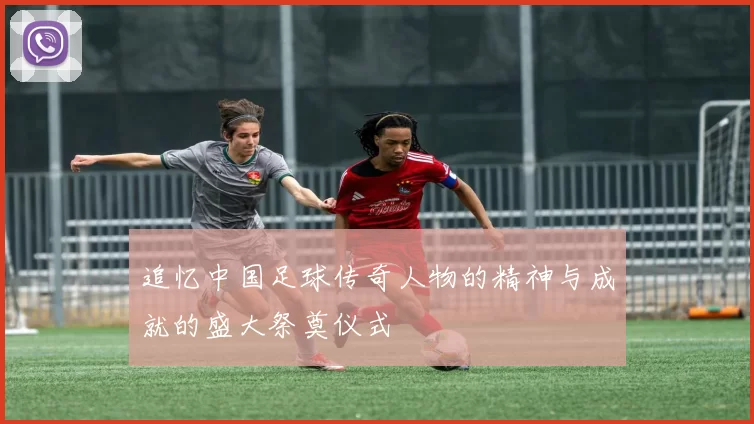 追忆中国足球传奇人物的精神与成就的盛大祭奠仪式