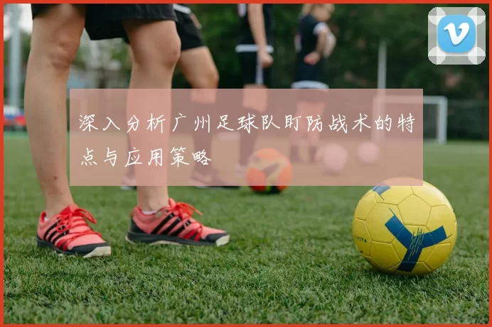 深入分析广州足球队盯防战术的特点与应用策略