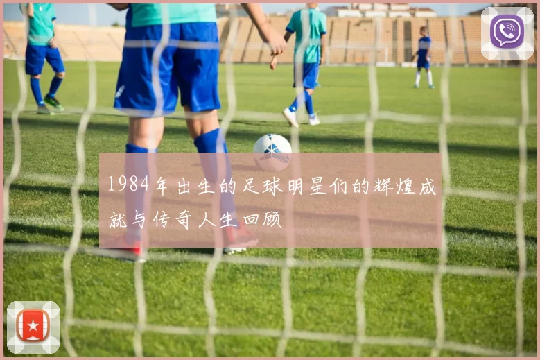 1984年出生的足球明星们的辉煌成就与传奇人生回顾