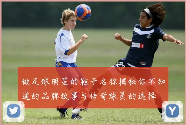 做足球明星的鞋子名称揭秘你不知道的品牌故事与传奇球员的选择