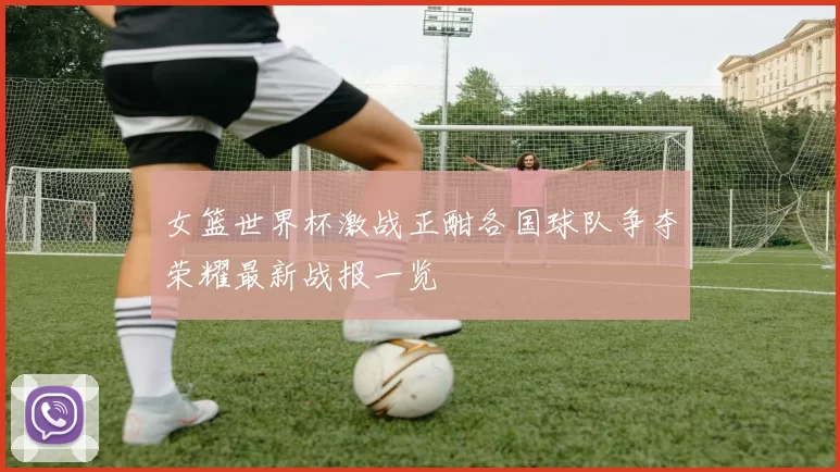 女篮世界杯激战正酣各国球队争夺荣耀最新战报一览