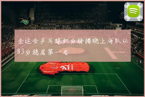 全运会乒乓球积分榜揭晓上海队以83分稳居第一名