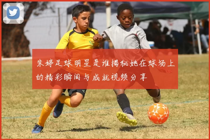 朱婷足球明星是谁揭秘她在球场上的精彩瞬间与成就视频分享