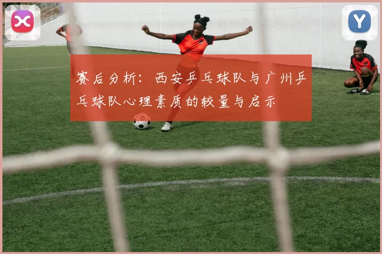 赛后分析：西安乒乓球队与广州乒乓球队心理素质的较量与启示