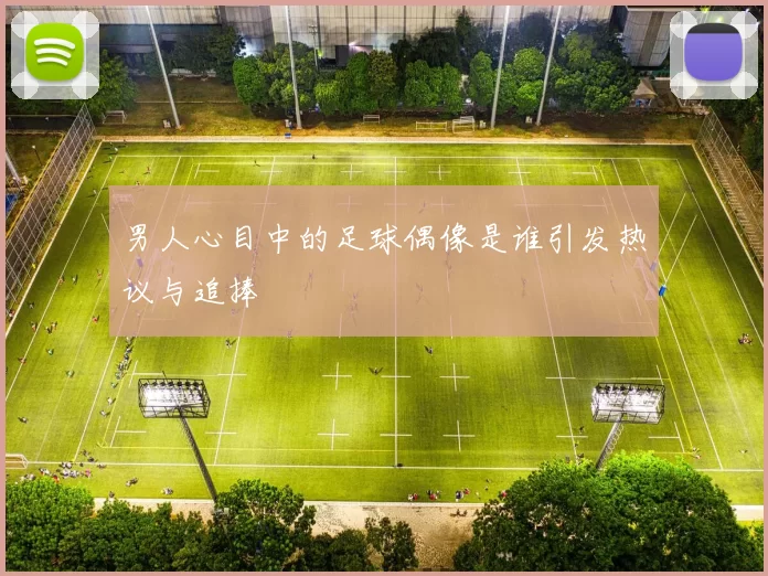 男人心目中的足球偶像是谁引发热议与追捧