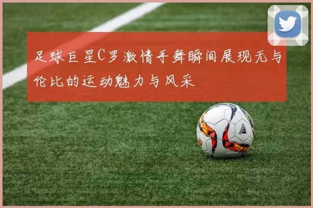 足球巨星C罗激情手舞瞬间展现无与伦比的运动魅力与风采
