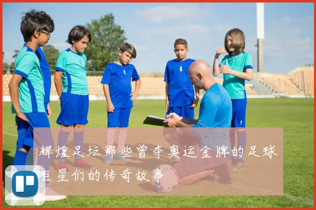 辉煌足坛那些曾夺奥运金牌的足球巨星们的传奇故事