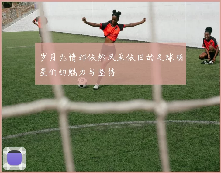岁月无情却依然风采依旧的足球明星们的魅力与坚持