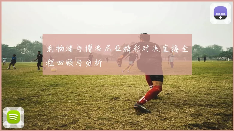 利物浦与博洛尼亚精彩对决直播全程回顾与分析
