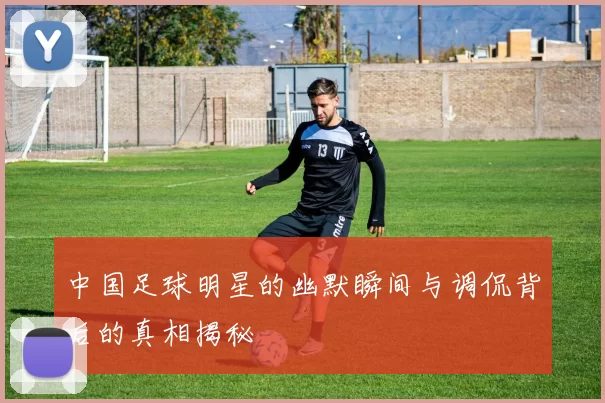 中国足球明星的幽默瞬间与调侃背后的真相揭秘