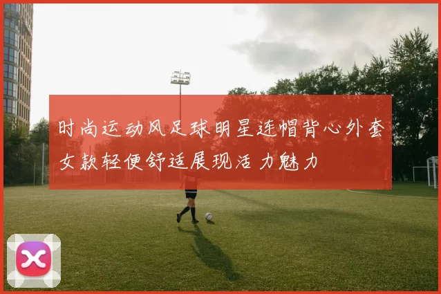 时尚运动风足球明星连帽背心外套女款轻便舒适展现活力魅力