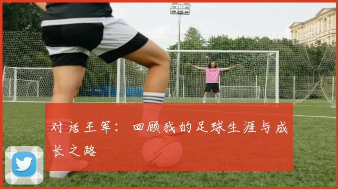 对话王军：回顾我的足球生涯与成长之路