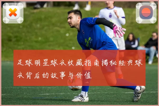 足球明星球衣收藏指南揭秘经典球衣背后的故事与价值